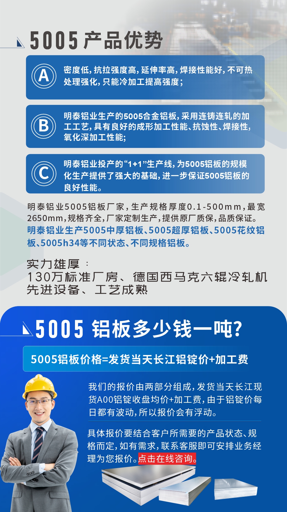 5005铝板执行标准

铝板带国家标准(GB/T 3880-2006)，适用于铝合金板带材料的统一标准。

5005铝板性能优势

1、密度低，抗拉强度高，延伸率高，焊接性能好，不可热处理强化，只能冷加工提高强度；

2、明泰铝业生产的5005合金铝板，采用连铸连轧的加工工艺，具有良好的成形加工性能、抗蚀性、焊接性，氧化深加工性能;

3、明泰铝业投产的“1+1”生产线，为5005铝板的规?；峁┝饲看蟮幕。徊奖Ｖ?005铝板的良好性能。
