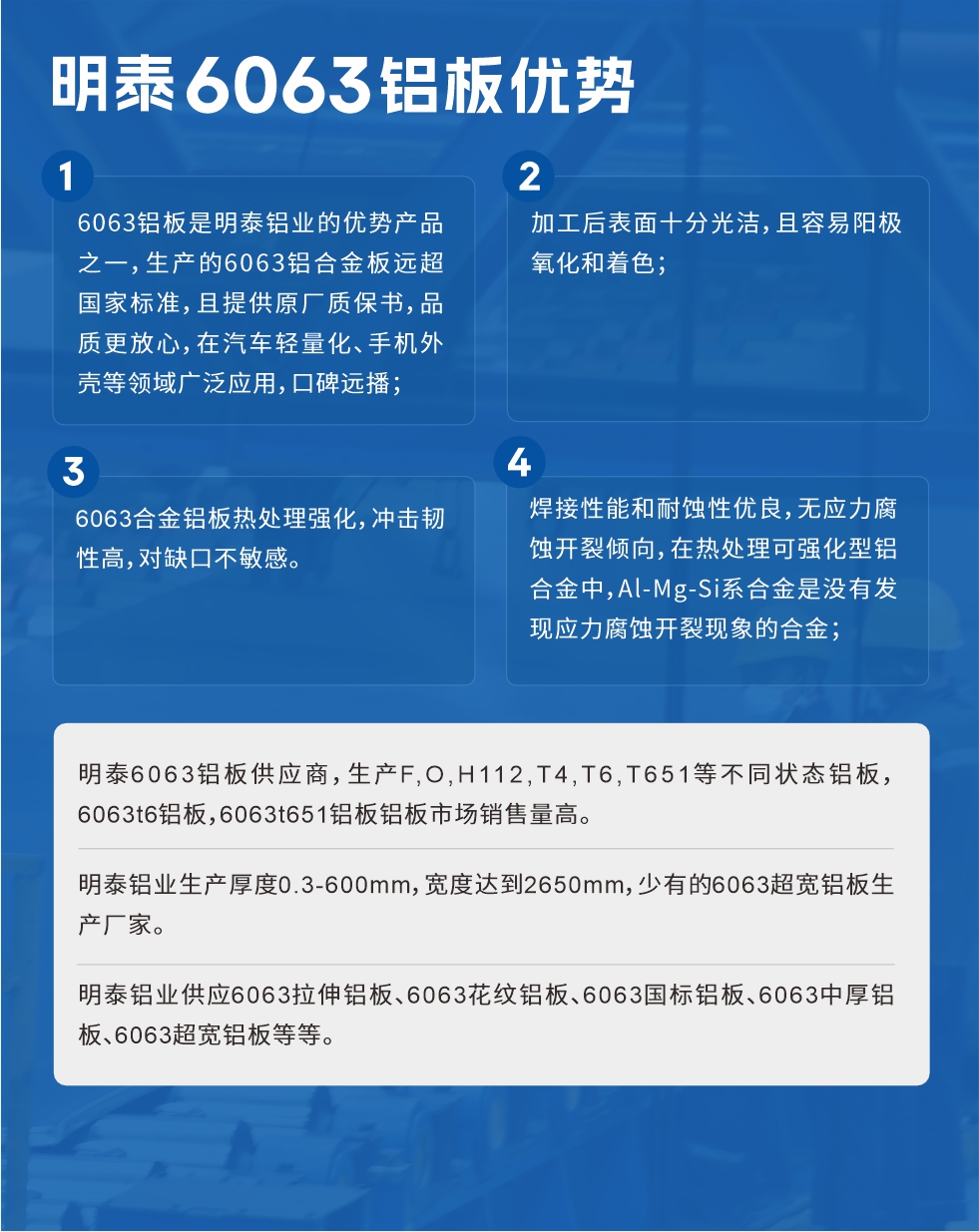 明泰6063铝板优势
　　1、6063铝板是明泰铝业的优势产品之一，生产的6063铝合金板远超国家标准，且提供原厂质保书，品质更放心，在汽车轻量化、手机外壳等领域广泛应用，口碑远播；

　　2、加工后表面十分光洁，且容易阳极氧化和着色；

　　3、焊接性能和耐蚀性优良，无应力腐蚀开裂倾向，在热处理可强化型铝合金中，Al-Mg-Si系合金是没有发现应力腐蚀开裂现象的合金；

　　4、6063合金铝板热处理强化，冲击韧性高，对缺口不敏感。

　　明泰6063铝板供应商，生产F,O,H112,T4,T6,T651等不同状态铝板，6063t6铝板，6063t651铝板铝板市场销售量高。

　　明泰铝业生产厚度0.3-600mm，宽度达到2650mm，少有的6063超宽铝板生产厂家。

　　明泰铝业供应6063拉伸铝板、6063花纹铝板、6063国标铝板、6063中厚铝板、6063超宽铝板等等。

　　6063铝板价格

　　不同铝板厂家的原材料、加工工艺、人工成本不同，价格不同。不同用户所需要的规格长宽厚不同，即使是同一6063铝板厂家，报价也不同。

　　6063铝板价格=发货当天长江铝锭价+加工费(提供6063铝板长宽厚以及用量。

　　6063铝板生产厂家——明泰铝业
