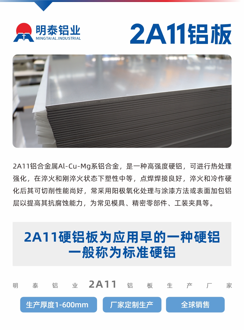 2A11铝合金属Al-Cu-Mg系铝合金，是一种高强度硬铝，可进行热处理强化，在淬火和刚淬火状态下塑性中等，点焊焊接良好，淬火和冷作硬化后其可切削性能尚好，常采用阳极氧化处理与涂漆方法或表面加包铝层以提高其抗腐蚀能力，为常见模具、精密零部件、工装夹具等。
2A11硬铝板为应用早的一种硬铝，一般称为标准硬铝。明泰铝业2a11铝板生产厂家，生产厚度1-600mm，厂家定制生产,全球销售。
