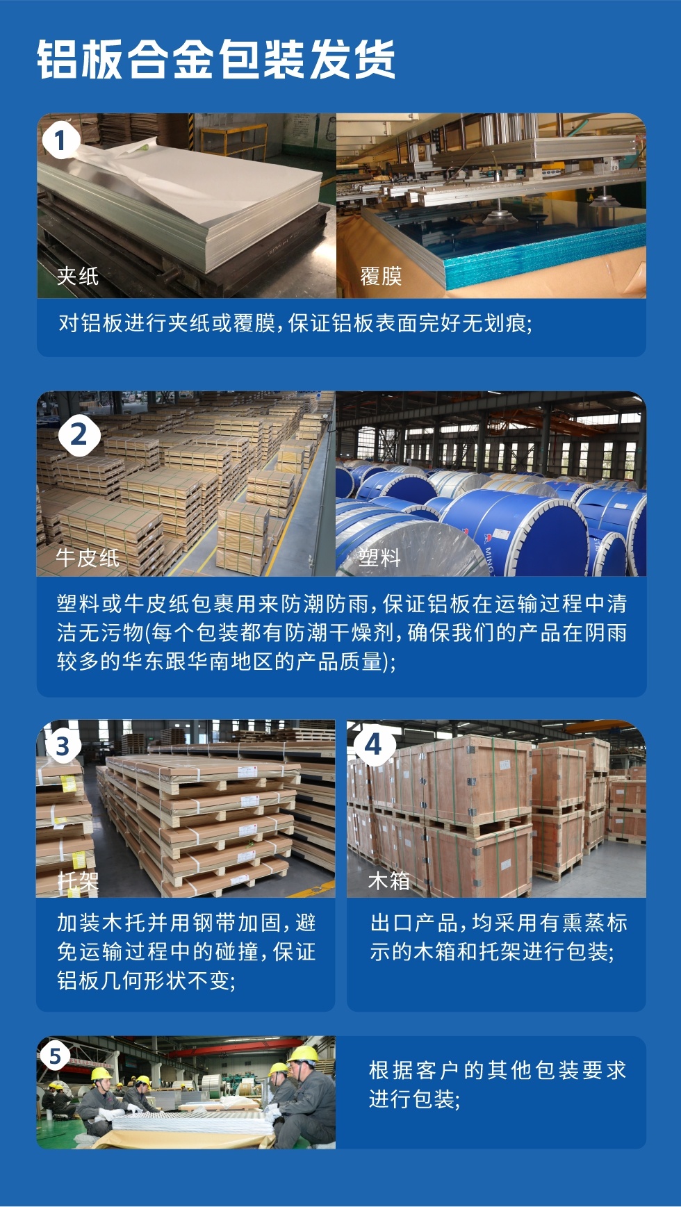 铝板合金包装发货
　　1、对铝板进行夹纸或覆膜，保证铝板表面完好无划痕；

　　2、塑料或牛皮纸包裹用来防潮防雨，保证铝板在运输过程中清洁无污物(每个包装都有防潮干燥剂，确保我们的产品在阴雨较多的华东跟华南地区的产品质量)；

　　3、加装木托并用钢带加固，避免运输过程中的碰撞，保证铝板几何形状不变；

　　4、出口产品，均采用有熏蒸标示的木箱和托架进行包装；

　　5、根据客户的其他包装要求进行包装。
