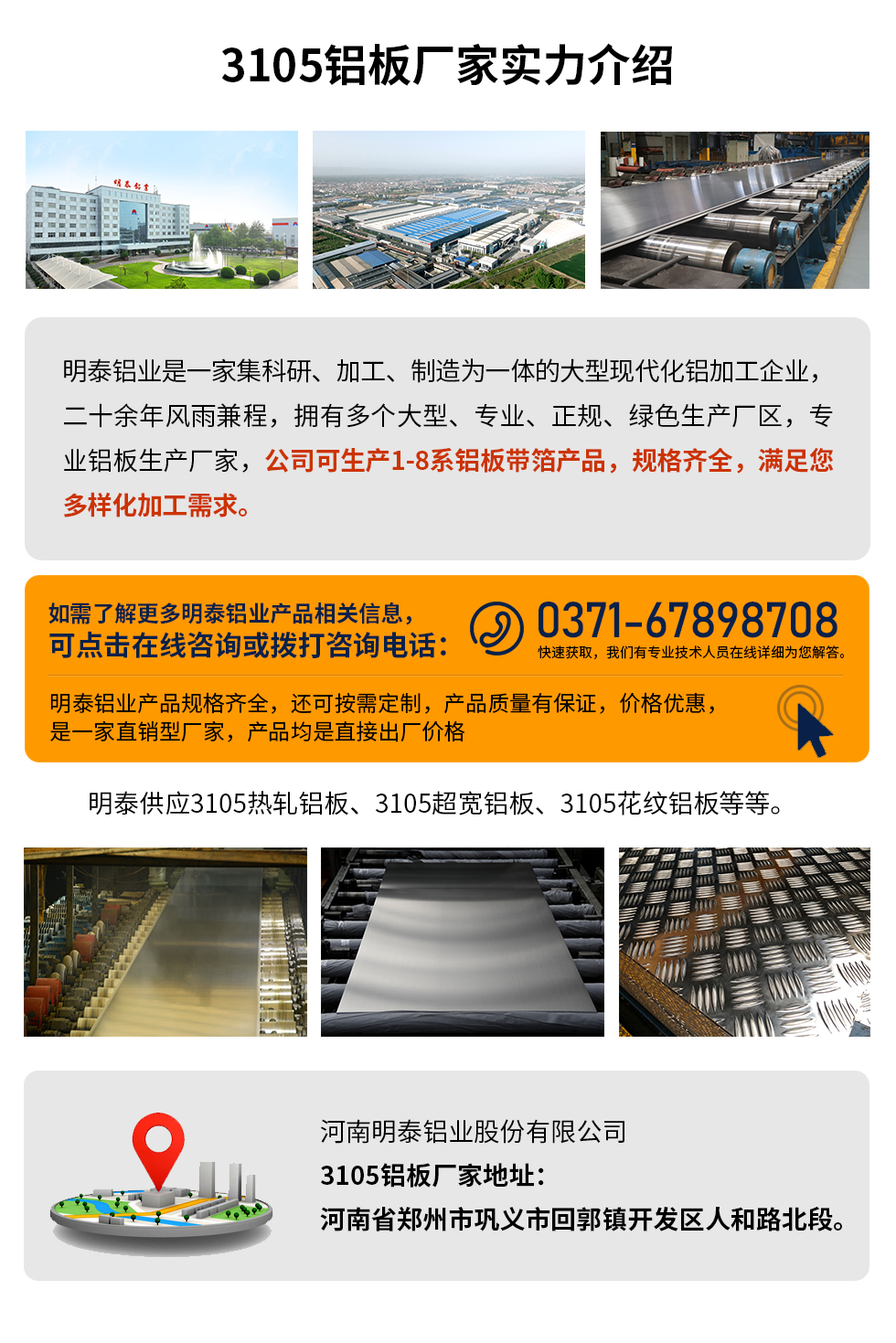 3105铝板厂家实力介绍
　　明泰铝业是一家集科研、加工、制造为一体的大型现代化铝加工企业，二十余年风雨兼程，拥有多个大型、专业、正规、绿色生产厂区，专业铝板生产厂家，公司可生产1-8系铝板带箔产品，规格齐全，满足您多样化加工需求。
明泰铝业产品规格齐全，还可按需定制，产品质量有保证，价格优惠，是一家直销型厂家，产品均是直接出厂价格，想要了解更多详细产品信息和优惠报价，可点击在线咨询，或拨打咨询电话：0371-67898708快速获取，我们有专业技术人员在线详细为您解答。
明泰供应3105热轧铝板、3105超宽铝板、3105花纹铝板等等。
河南明泰铝业股份有限公司3105铝板厂家地址：河南省郑州市巩义市回郭镇开发区人和路北段。